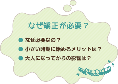 なぜ矯正が必要？● なぜ必要なの？● 小さい時期に始めるメリットは？● 大人になってからの影響は？