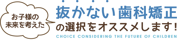 お子様の未来を考えた抜かない歯科矯正の選択をオススメします!CHOICE CONSIDERING THE FUTURE OF CHILDREN