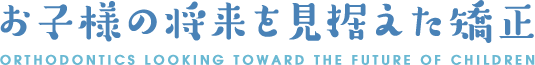 お子様の将来を見据えた矯正 ORTHODONTICS LOOKING TOWARD THE FUTURE OF CHILDREN